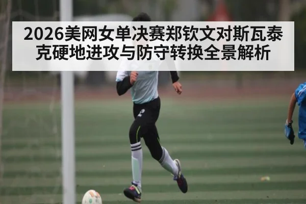 2026美网女单决赛郑钦文对斯瓦泰克硬地进攻与防守转换全景解析